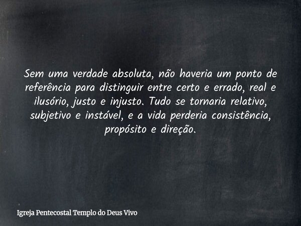 Sem uma verdade absoluta, não haveria um ponto de referência para distinguir entre certo e errado, real e ilusório, justo e injusto. Tudo se tornaria relativo, ... Frase de Igreja Pentecostal Templo do Deus Vivo.