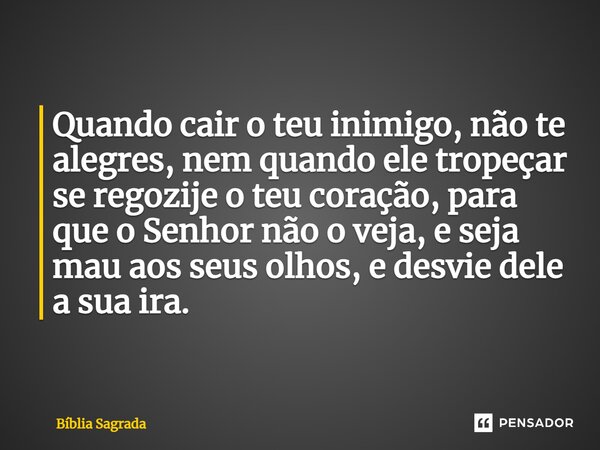 Quando cair o teu inimigo, não te alegres, nem quando ele tropeçar se regozije o teu coração, para que o Senhor não o veja, e seja mau aos seus olhos, e desvie ... Frase de Bíblia Sagrada.