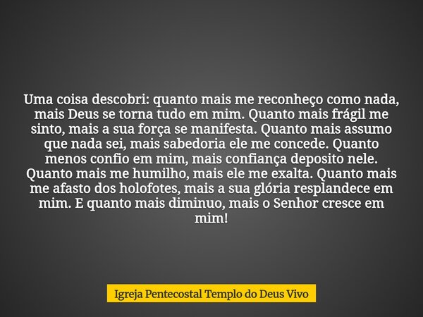 Uma coisa descobri: quanto mais me reconheço como nada, mais Deus se torna tudo em mim. Quanto mais frágil me sinto, mais a sua força se manifesta. Quanto mais ... Frase de Igreja Pentecostal Templo do Deus Vivo.