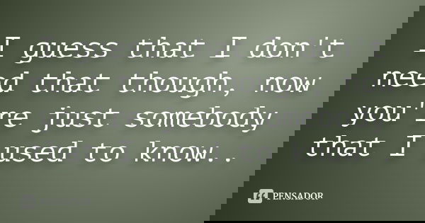 I guess that I don't need that though, now you're just somebody that I used to know..
