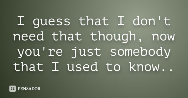 I guess that I don't need that though, now you're just somebody that I used to know..