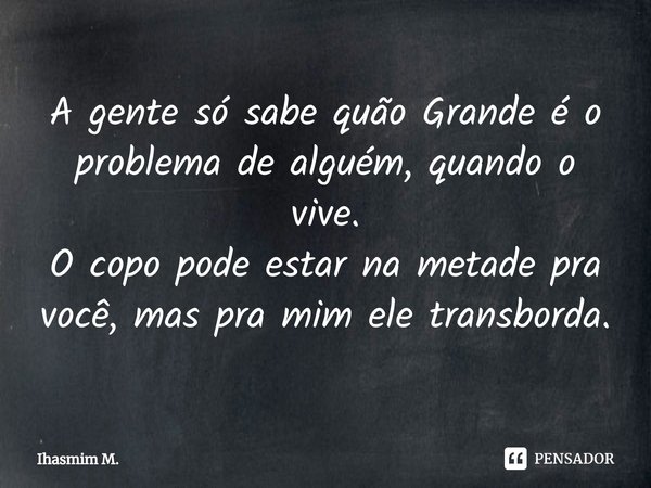 ⁠⁠A gente só sabe quão Grande é o problema de alguém, quando o vive.
O copo pode estar na metade pra você, mas pra mim ele transborda.... Frase de Ihasmim m..