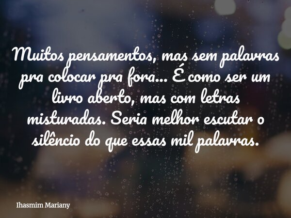 Muitos pensamentos, mas sem palavras pra colocar pra fora... É como ser um livro aberto, mas com letras misturadas. Seria melhor escutar o silêncio do que essas... Frase de Ihasmim Mariany.