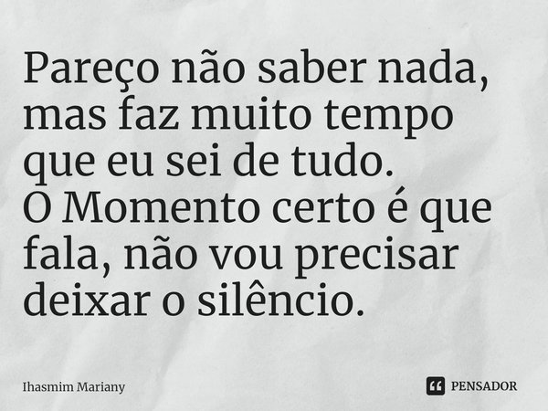 ⁠⁠Pareço não saber nada, mas faz muito tempo que eu sei de tudo.
O Momento certo é que fala, não vou precisar deixar o silêncio.... Frase de Ihasmim Mariany.