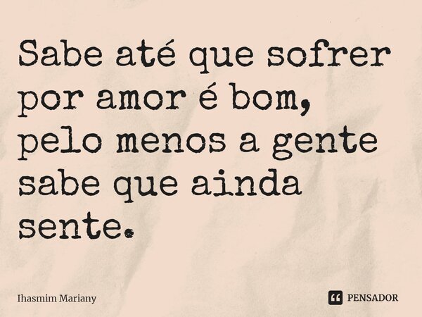 Sabe até que sofrer por amor é bom, pelo menos a gente sabe que ainda sente.... Frase de Ihasmim Mariany.