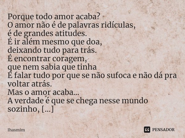 Porque todo amor acaba? O amor não é de palavras ridículas,
é de grandes atitudes.
É ir além mesmo que doa,
deixando tudo para trás.
É encontrar coragem,
que ... Frase de Ihasmim.