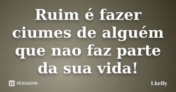 Ruim é fazer ciumes de alguém que nao faz parte da sua vida!... Frase de I.kelly.