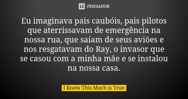 Eu imaginava pais caubóis, pais pilotos que aterrissavam de emergência na nossa rua, que saíam de seus aviões e nos resgatavam do Ray, o invasor que se casou co... Frase de I Know This Much is True.