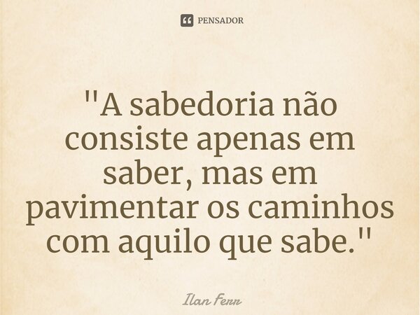 "⁠A sabedoria não consiste apenas em saber, mas em pavimentar os caminhos com aquilo que sabe."... Frase de Ilan Ferr.