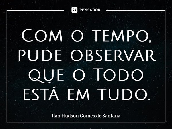 ⁠Com o tempo, pude observar que o Todo está em tudo.... Frase de Ilan Hudson Gomes de Santana.