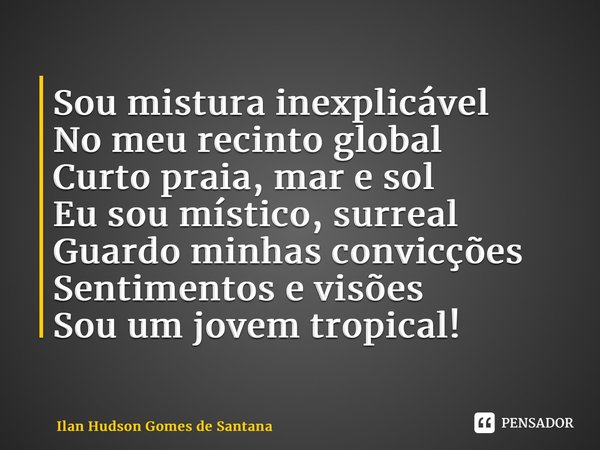 ⁠Sou mistura inexplicável No meu recinto global Curto praia, mar e sol Eu sou místico, surreal Guardo minhas convicções Sentimentos e visões Sou um jovem tropic... Frase de Ilan Hudson Gomes de Santana.