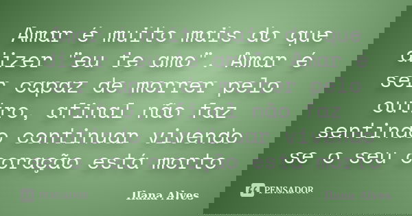 Amar é muito mais do que dizer "eu te amo". Amar é ser capaz de morrer pelo outro, afinal não faz sentindo continuar vivendo se o seu coração está mor... Frase de Ilana Alves.