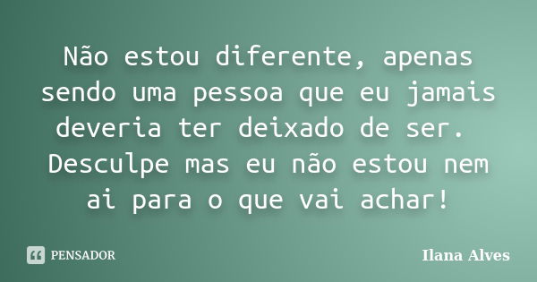 Não estou diferente, apenas sendo uma pessoa que eu jamais deveria ter deixado de ser. Desculpe mas eu não estou nem ai para o que vai achar!... Frase de Ilana Alves.