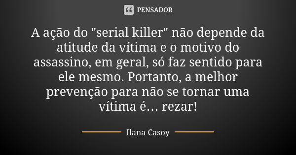 A ação do "serial killer" não depende da atitude da vítima e o motivo do assassino, em geral, só faz sentido para ele mesmo. Portanto, a melhor preven... Frase de Ilana Casoy.