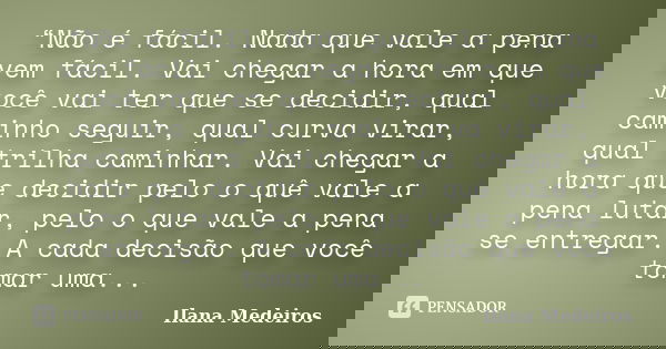 “Não é fácil. Nada que vale a pena vem fácil. Vai chegar a hora em que você vai ter que se decidir, qual caminho seguir, qual curva virar, qual trilha caminhar.... Frase de Ilana Medeiros.