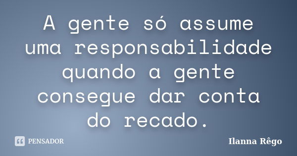 A gente só assume uma responsabilidade quando a gente consegue dar conta do recado.... Frase de Ilanna Rêgo.