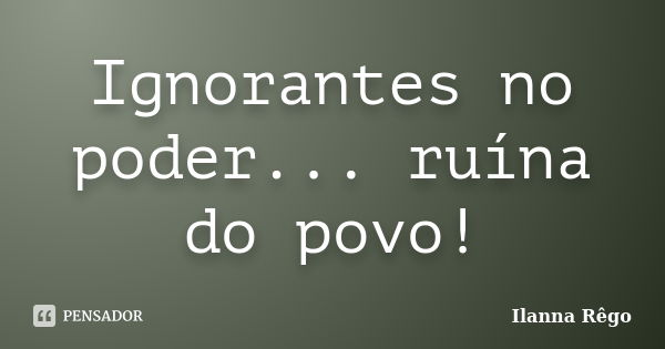 Ignorantes no poder... ruína do povo!... Frase de Ilanna Rêgo.