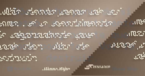Não tenha pena de si mesmo..é o sentimento mais degradante que você pode ter. Vai te destruir.... Frase de Ilanna Rêgo.