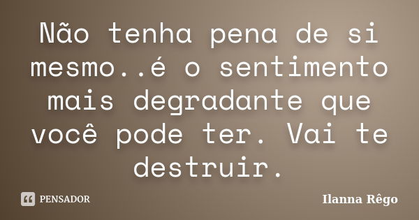 Não tenha pena de si mesmo..é o sentimento mais degradante que você pode ter. Vai te destruir.... Frase de Ilanna Rêgo.