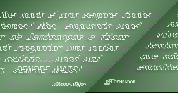 Que nada é pra sempre todos sabemos! Mas, enquanto você viver de lembranças e ficar tentando resgatar uma coisa que não existe...você vai encolher, SEMPRE MAIS!... Frase de Ilanna Rêgo.