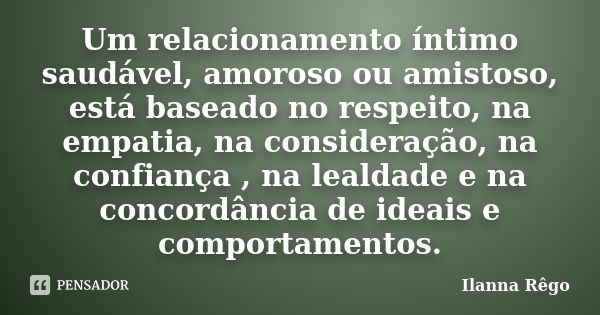 Um relacionamento íntimo saudável, amoroso ou amistoso, está baseado no respeito, na empatia, na consideração, na confiança , na lealdade e na concordância de i... Frase de Ilanna Rêgo.