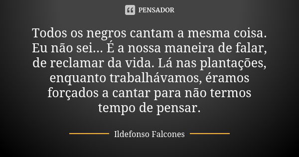 Todos os negros cantam a mesma coisa. Eu não sei... É a nossa maneira de falar, de reclamar da vida. Lá nas plantações, enquanto trabalhávamos, éramos forçados ... Frase de Ildefonso Falcones.