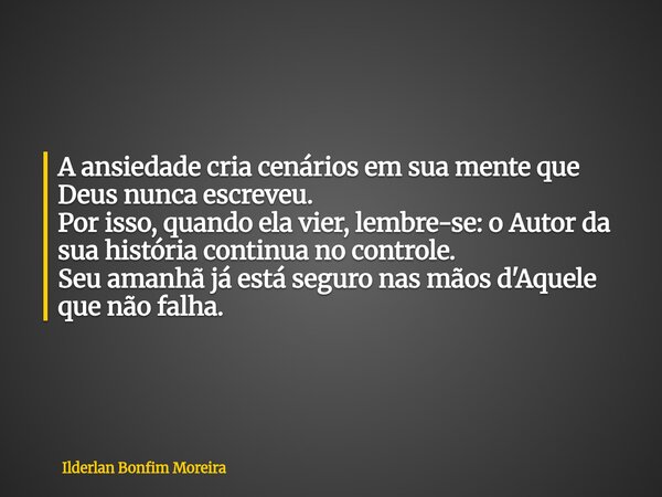 A ansiedade cria cenários em sua mente que Deus nunca escreveu. Por isso, quando ela vier, lembre-se: o Autor da sua história continua no controle. Seu amanhã ... Frase de Ilderlan Bonfim Moreira.