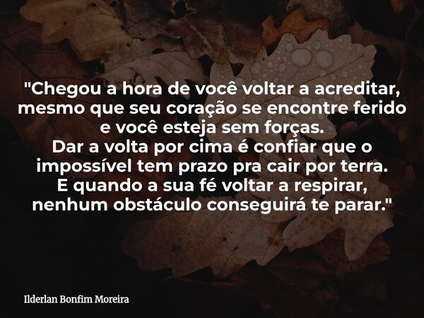 "Chegou a hora de você voltar a acreditar, mesmo que seu coração se encontre ferido e você esteja sem forças. Dar a volta por cima é confiar que o impossív... Frase de Ilderlan Bonfim Moreira.