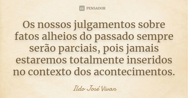 Os nossos julgamentos sobre fatos alheios do passado sempre serão parciais, pois jamais estaremos totalmente inseridos no contexto dos acontecimentos.... Frase de Ildo José Vivan.