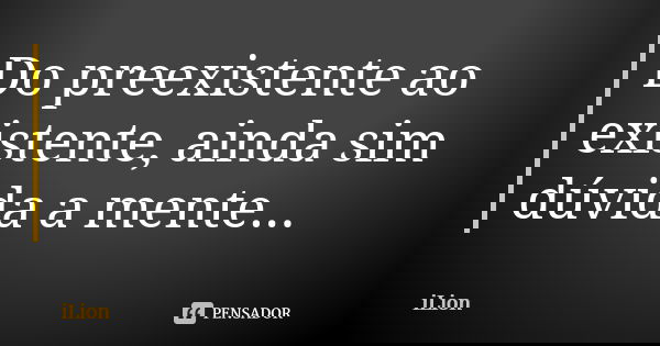 Do preexistente ao existente, ainda sim dúvida a mente...... Frase de iLion.