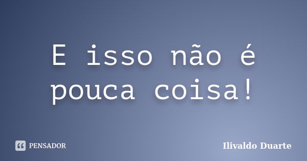 E isso não é pouca coisa!... Frase de Ilivaldo Duarte.