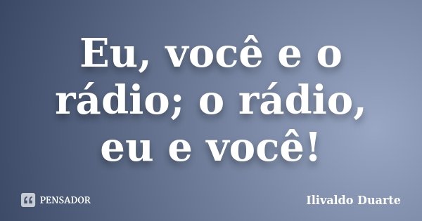 Eu, você e o rádio; o rádio, eu e você!... Frase de Ilivaldo Duarte.