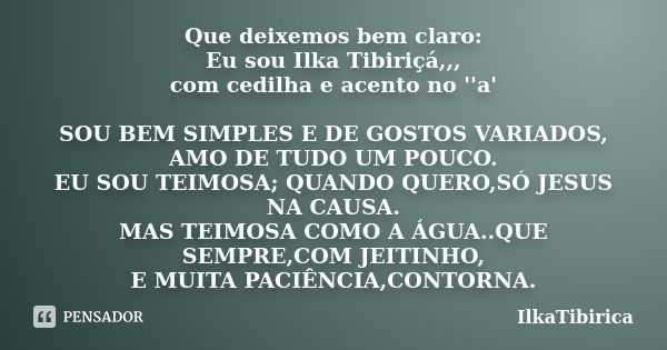 Que deixemos bem claro: Eu sou Ilka Tibiriçá,,, com cedilha e acento no ''a' SOU BEM SIMPLES E DE GOSTOS VARIADOS, AMO DE TUDO UM POUCO. EU SOU TEIMOSA; QUANDO ... Frase de IlkaTibirica.