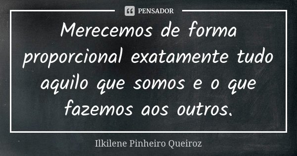 Merecemos de forma proporcional exatamente tudo aquilo que somos e o que fazemos aos outros.... Frase de Ilkilene Pinheiro Queiroz.