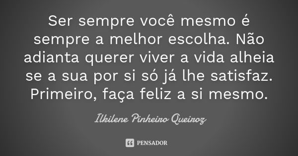 Ser sempre você mesmo é sempre a melhor escolha. Não adianta querer viver a vida alheia se a sua por si só já lhe satisfaz. Primeiro, faça feliz a si mesmo.... Frase de Ilkilene Pinheiro Queiroz.