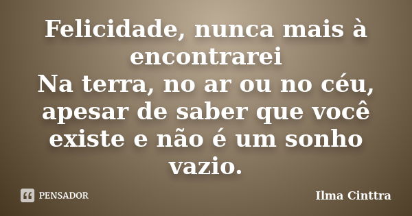 Felicidade, nunca mais à encontrarei Na terra, no ar ou no céu, apesar de saber que você existe e não é um sonho vazio.... Frase de Ilma Cinttra.