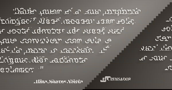 "Sabe quem é a sua própria inimiga? Você nasceu com ela, ela está dentro de você,vai ter que conviver com ela e vai levá-la para o caixâo. É a sua língua.N... Frase de Ilma Soares Vieira.