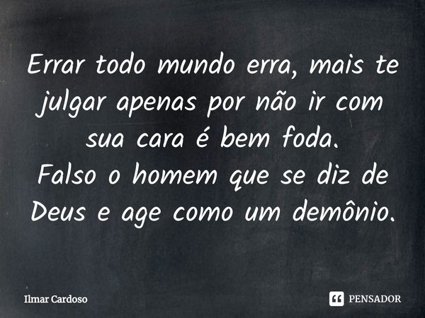 ⁠Errar todo mundo erra, mais te julgar apenas por não ir com sua cara é bem foda.
Falso o homem que se diz de Deus e age como um demônio.... Frase de Ilmar cardoso.