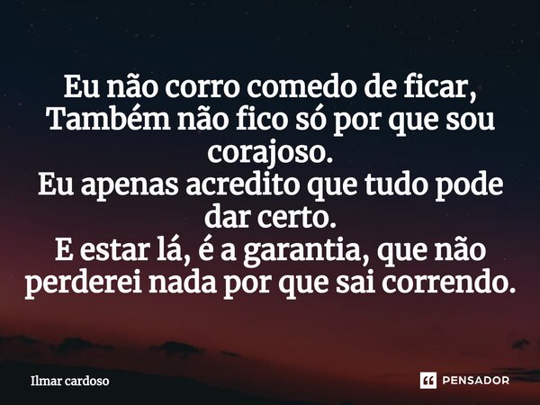 ⁠Eu não corro comedo de ficar, Também não fico só por que sou corajoso. Eu apenas acredito que tudo pode dar certo. E estar lá, é a garantia, que não perderei n... Frase de Ilmar cardoso.