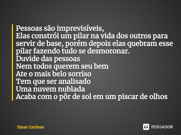 ⁠Pessoas são imprevisíveis,
Elas constrói um pilar na vida dos outros para servir de base, porém depois elas quebram esse pilar fazendo tudo se desmoronar.
Duvi... Frase de Ilmar cardoso.