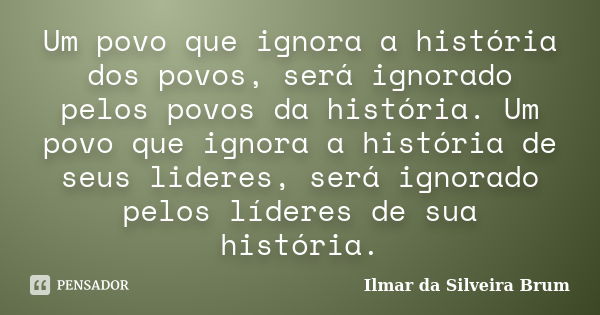 Um povo que ignora a história dos povos, será ignorado pelos povos da história. Um povo que ignora a história de seus lideres, será ignorado pelos líderes de su... Frase de Ilmar da Silveira Brum.