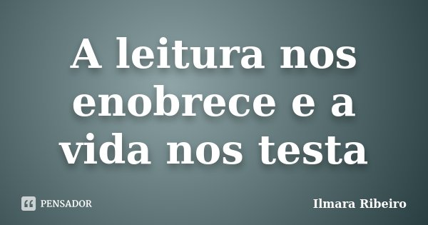 A leitura nos enobrece e a vida nos testa... Frase de Ilmara Ribeiro.
