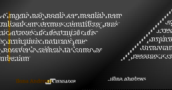 A magia não podia ser medida nem explicada em termos científicos, pois crescia através da destruição dos próprios princípios naturais que tornavam possível a ci... Frase de Ilona Andrews.