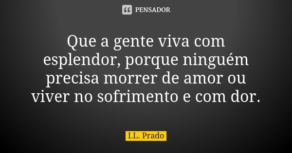 Que a gente viva com esplendor, porque ninguém precisa morrer de amor ou viver no sofrimento e com dor.... Frase de I.L. Prado.