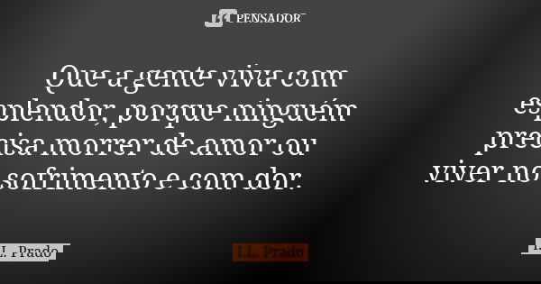 Que a gente viva com esplendor, porque ninguém precisa morrer de amor ou viver no sofrimento e com dor.... Frase de I.L. Prado.