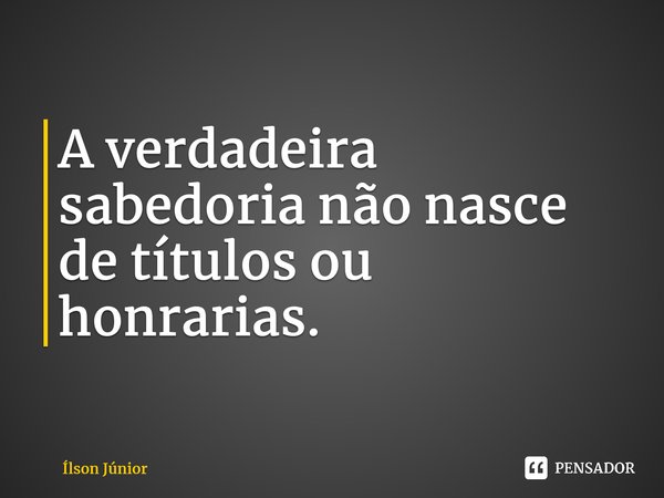 ⁠A verdadeira sabedoria não nasce de títulos ou honrarias.... Frase de Ílson Júnior.