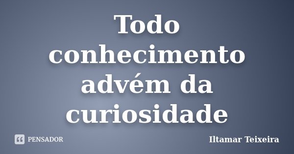 Todo conhecimento advém da curiosidade... Frase de Iltamar Teixeira.