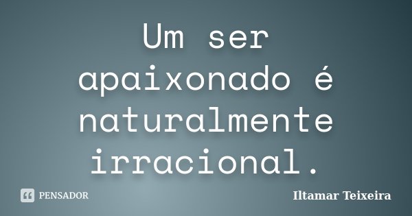 Um ser apaixonado é naturalmente irracional.... Frase de Iltamar Teixeira.