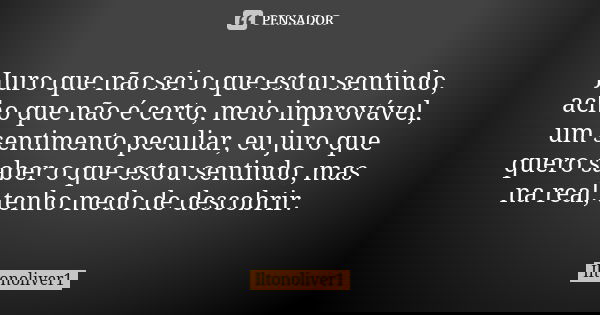 Juro que não sei o que estou sentindo, acho que não é certo, meio improvável, um sentimento peculiar, eu juro que quero saber o que estou sentindo, mas na real,... Frase de Iltonoliver1.