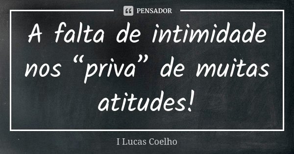 A falta de intimidade nos “priva” de muitas atitudes!... Frase de I Lucas Coelho.